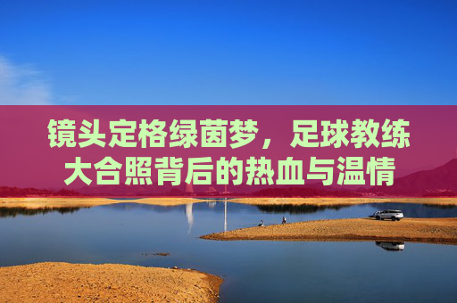 镜头定格绿茵梦，足球教练大合照背后的热血与温情