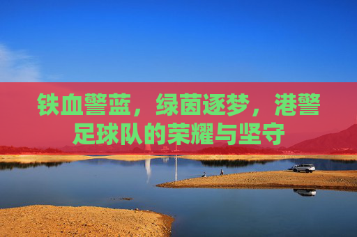 铁血警蓝,绿茵逐梦,港警足球队的荣耀与坚守