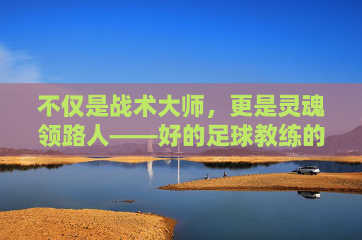 不仅是战术大师,更是灵魂领路人——好的足球教练的真正画像