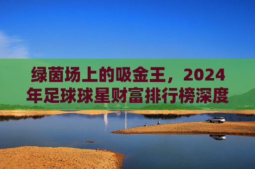 绿茵场上的吸金王,2024年足球球星财富排行榜深度解析