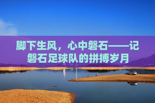 脚下生风,心中磐石——记磐石足球队的拼搏岁月