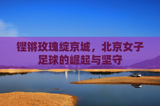 铿锵玫瑰绽京城,北京女子足球的崛起与坚守