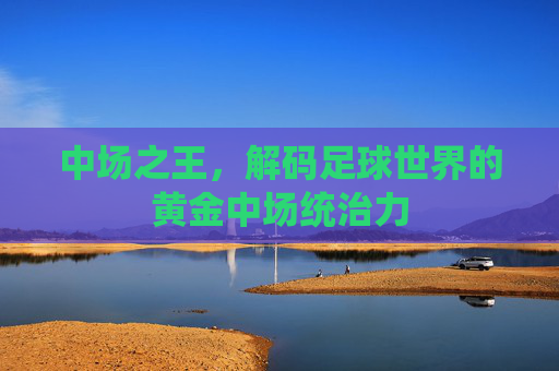 中场之王,解码足球世界的黄金中场统治力