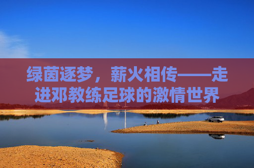 绿茵逐梦，薪火相传——走进邓教练足球的激情世界