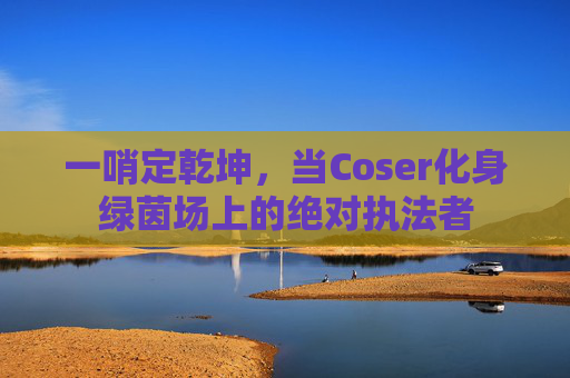 一哨定乾坤,当Coser化身绿茵场上的绝对执法者