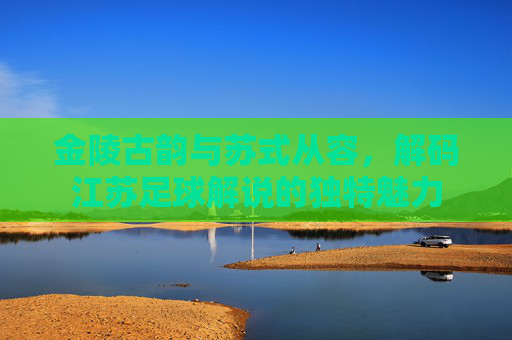 金陵古韵与苏式从容,解码江苏足球解说的独特魅力
