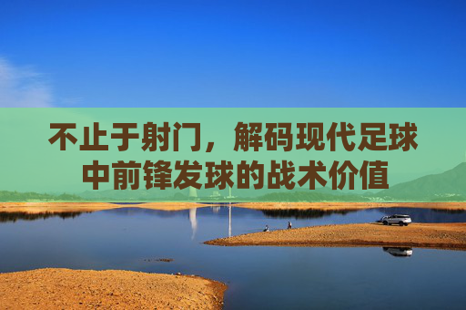 不止于射门,解码现代足球中前锋发球的战术价值