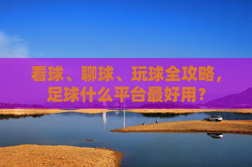 看球、聊球、玩球全攻略,足球什么平台最好用?