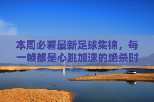 本周必看最新足球集锦，每一帧都是心跳加速的绝杀时刻