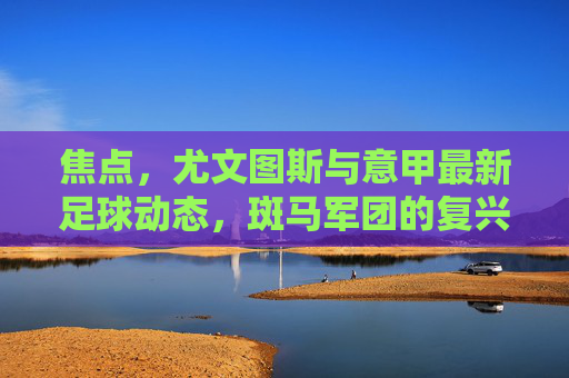 焦点，尤文图斯与意甲最新足球动态，斑马军团的复兴之路在何方？