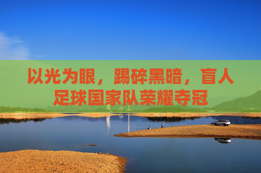 以光为眼，踢碎黑暗，盲人足球国家队荣耀夺冠
