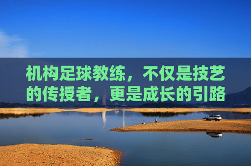 机构足球教练,不仅是技艺的传授者,更是成长的引路人