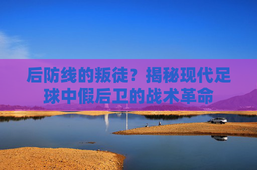 后防线的叛徒？揭秘现代足球中假后卫的战术革命