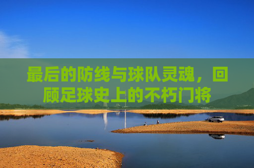 最后的防线与球队灵魂,回顾足球史上的不朽门将