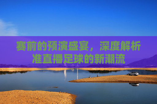 赛前的预演盛宴,深度解析准直播足球的新潮流