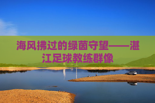 海风拂过的绿茵守望——湛江足球教练群像