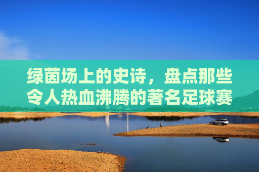 绿茵场上的史诗,盘点那些令人热血沸腾的著名足球赛事
