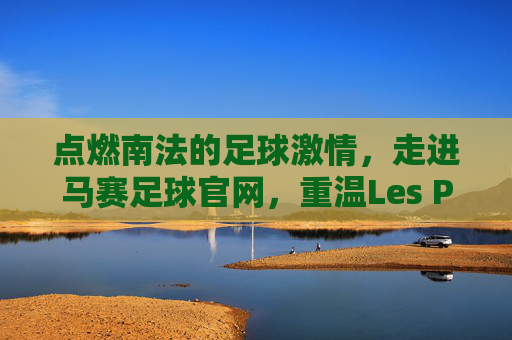 点燃南法的足球激情,走进马赛足球官网,重温Les Phocéens的荣耀时刻