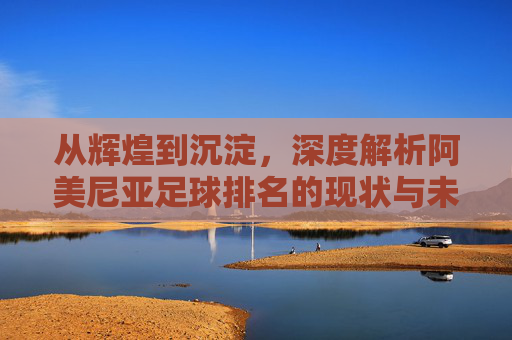 从辉煌到沉淀,深度解析阿美尼亚足球排名的现状与未来