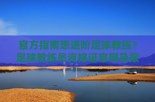 官方指南想进阶足球教练?足球教练员资格证官网及报考全攻略