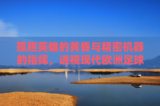 孤胆英雄的黄昏与精密机器的指挥，透视现代欧洲足球主教练的生存图景