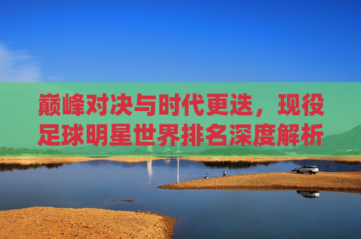 巅峰对决与时代更迭,现役足球明星世界排名深度解析