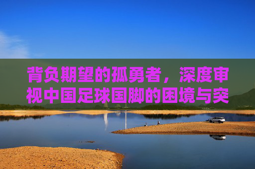 背负期望的孤勇者,深度审视中国足球国脚的困境与突围