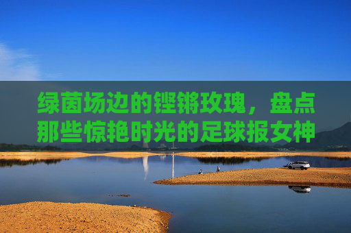 绿茵场边的铿锵玫瑰，盘点那些惊艳时光的足球报女神