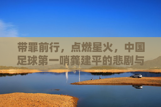 带罪前行,点燃星火,中国足球第一哨龚建平的悲剧与救赎