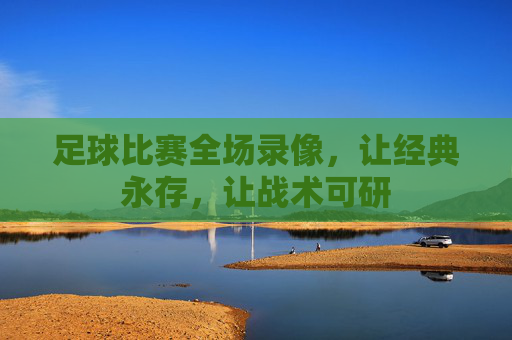 足球比赛全场录像,让经典永存,让战术可研