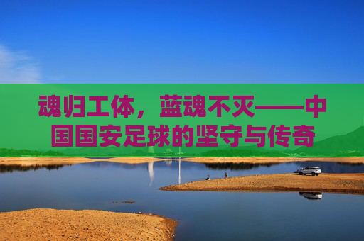 魂归工体,蓝魂不灭——中国国安足球的坚守与传奇