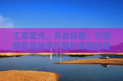 汇聚星光，共赴绿茵，万国群星足球俱乐部的荣耀征程