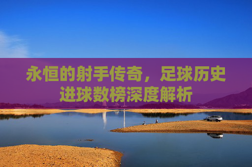 永恒的射手传奇,足球历史进球数榜深度解析