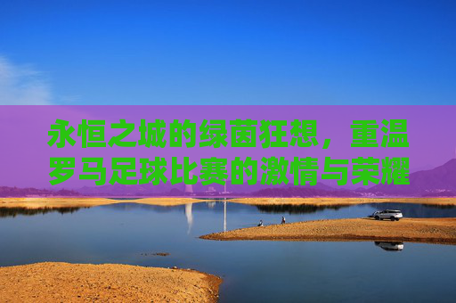 永恒之城的绿茵狂想,重温罗马足球比赛的激情与荣耀