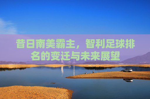 昔日南美霸主，智利足球排名的变迁与未来展望