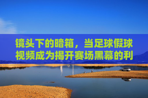 镜头下的暗箱，当足球假球视频成为揭开赛场黑幕的利剑