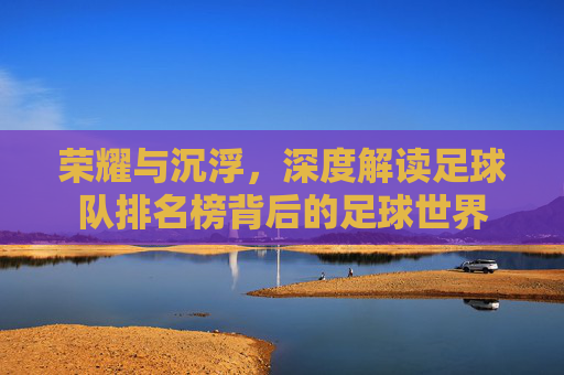 荣耀与沉浮，深度解读足球队排名榜背后的足球世界
