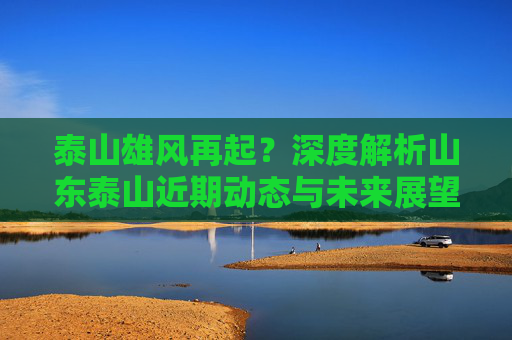 泰山雄风再起？深度解析山东泰山近期动态与未来展望