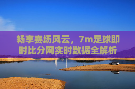畅享赛场风云,7m足球即时比分网实时数据全解析