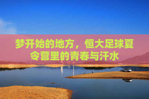 梦开始的地方,恒大足球夏令营里的青春与汗水