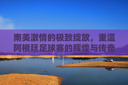 南美激情的极致绽放,重温阿根廷足球赛的辉煌与传奇