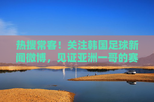 热搜常客!关注韩国足球新闻微博,见证亚洲一哥的赛场风云与K联赛崛起