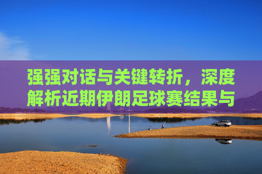 强强对话与关键转折，深度解析近期伊朗足球赛结果与球队前景
