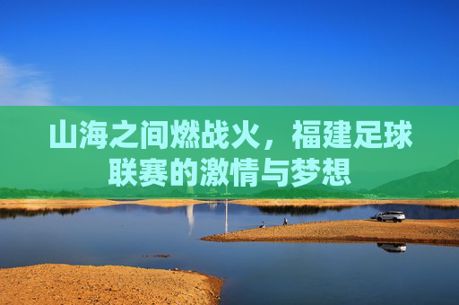 山海之间燃战火,福建足球联赛的激情与梦想