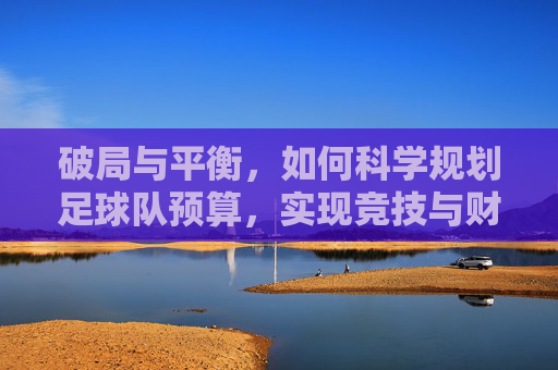 破局与平衡,如何科学规划足球队预算,实现竞技与财务的双赢