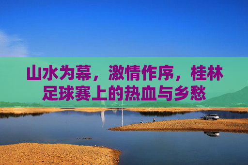 山水为幕,激情作序,桂林足球赛上的热血与乡愁