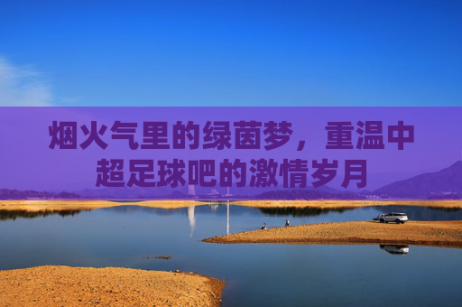 烟火气里的绿茵梦，重温中超足球吧的激情岁月