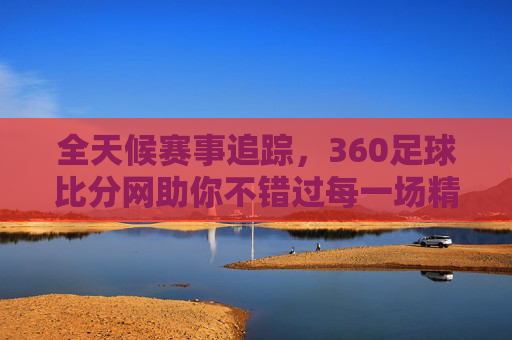 全天候赛事追踪，360足球比分网助你不错过每一场精彩对决