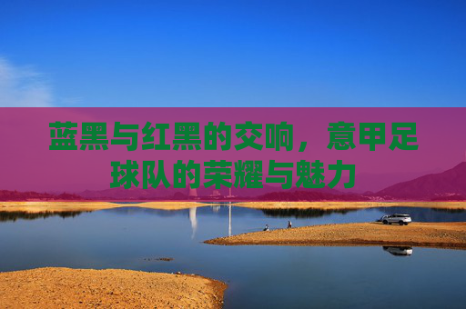 蓝黑与红黑的交响，意甲足球队的荣耀与魅力