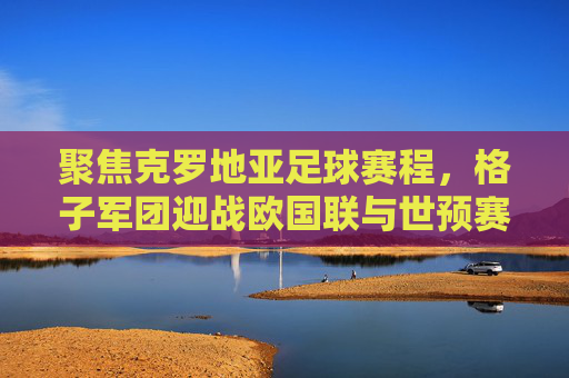 聚焦克罗地亚足球赛程,格子军团迎战欧国联与世预赛,荣耀之路再启